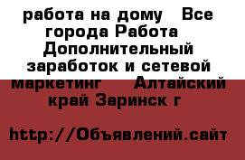 работа на дому - Все города Работа » Дополнительный заработок и сетевой маркетинг   . Алтайский край,Заринск г.